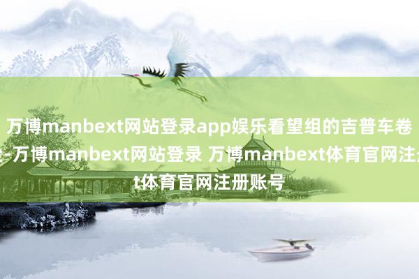 万博manbext网站登录app娱乐看望组的吉普车卷起黄尘-万博manbext网站登录 万博manbext体育官网注册账号